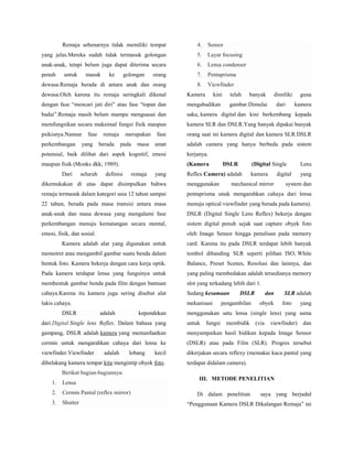 Remaja sebenarnya tidak memiliki tempat

4.

Sensor

yang jelas.Mereka sudah tidak termasuk golongan

5.

Layar focusing

anak-anak, tetapi belum juga dapat diterima secara

6.

Lensa condenser

penuh

orang

7.

Pentaprisma

dewasa.Remaja berada di antara anak dan orang

8.

Viewfinder

untuk

masuk

ke

golongan

dewasa.Oleh karena itu remaja seringkali dikenal

Kamera

dengan fase “mencari jati diri” atau fase “topan dan

mengabadikan

badai”.Remaja masih belum mampu menguasai dan

saku, kamera digital dan kini berkembang kepada

memfungsikan secara maksimal fungsi fisik maupun

kamera SLR dan DSLR.Yang banyak dipakai banyak

psikisnya.Namun

fase

orang saat ini kamera digital dan kamera SLR.DSLR

amat

adalah camera yang hanya berbeda pada sistem

perkembangan

fase

yang

remaja
berada

merupakan
pada

masa

kini

potensial, baik dilihat dari aspek kognitif, emosi

(Kamera

banyak

dimiliki

gambar.Dimulai

dari

guna
kamera

kerjanya.

maupun fisik (Monks dkk; 1989).

telah

Dari

seluruh

definisi

remaja

yang

DSLR

(Digital Single

Reflex Camera) adalah

Lens

kamera

yang

digital

dikemukakan di atas dapat disimpulkan bahwa

menggunakan

mechanical mirror

system dan

remaja termasuk dalam kategori usia 12 tahun sampai

pentaprisma unuk mengarahkan cahaya dari lensa

22 tahun, berada pada masa transisi antara masa

menuju optical viewfinder yang berada pada kamera).

anak-anak dan masa dewasa yang mengalami fase

DSLR (Digital Single Lens Reflex) bekerja dengan

perkembangan menuju kematangan secara mental,

sistem digital penuh sejak saat capture obyek foto

emosi, fisik, dan sosial.

oleh Image Sensor hingga penulisan pada memory

Kamera adalah alat yang digunakan untuk

card. Karena itu pada DSLR terdapat lebih banyak

memotret atau mengambil gambar suatu benda dalam

tombol dibanding SLR seperti pilihan ISO, White

bentuk foto. Kamera bekerja dengan cara kerja optik.

Balance, Preset Scenes, Resolusi dan lainnya, dan

Pada kamera terdapat lensa yang fungsinya untuk

yang paling membedakan adalah tersedianya memory

membentuk gambar benda pada film dengan bantuan

slot yang terkadang lebih dari 1.

cahaya.Karena itu kamera juga sering disebut alat

Sedang kesamaan

lukis cahaya.

mekanisasi

DSLR

adalah

kependekan

DSLR

pengambilan

dan
obyek

SLR adalah
foto

yang

menggunakan satu lensa (single lens) yang sama

dari Digital Single lens Reflex. Dalam bahasa yang

untuk

gampang, DSLR adalah kamera yang memanfaatkan

menyampaikan hasil bidikan kepada Image Sensor

cermin untuk mengarahkan cahaya dari lensa ke

(DSLR) atau pada Film (SLR). Progres tersebut

viewfinder.Viewfinder

dikerjakan secara reflexy (memakai kaca pantul yang

adalah

lobang

kecil

dibelakang kamera tempat kita mengintip obyek foto.

fungsi

membidik

(via

viewfinder)

dan

terdapat didalam camera).

Berikut bagian-bagiannya:
1.

Lensa

2.

Cermin Pantul (reflex mirror)

3.

Shutter

III. METODE PENELITIAN
Di dalam penelitian

saya yang berjudul

“Penggunaan Kamera DSLR Dikalangan Remaja” ini

 