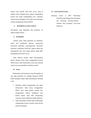 seperti acara sekolah. Dari hasil survey yang di

VI. DAFTAR PUSTAKA

lakukan untuk sebagian besar pelajar menggunakan
kamera lain untuk mengabadikan foto, contohnya
seperti kamera handphone. Dan tidak semua kalangan

Hasibuan,

A.

2007.

Metodologi

Penelitian pada Bidang Ilmu Komputer
dan

mereka menggunakan kamera DSLR.

Zainal

Teknologi

Informasi.Jakarta

:

Fakultas Ilmu Komputer Universitas
V.

Indonesia.

KESIMPULAN DAN SARAN

Kesimpulan yang didapatkan dari penelitian ini
adalah sebagai berikut :
A. Kesimpulan
Setelah semua tahap penelitian ini dilakukan,
mulai

dari

pembuatan

laporan,

penyusunan

instrument penelitian, penyempurnaan instrument
penelitian, pembuatan kuesioner, laporan tahap satu
pengumpulan data, dan sampai laporan tahap akhir
pengumpulan data hasil survey.
Pada akhirnya peneliti dapat menyimpulkan
bahwa sebagian besar elajar menggunakan kamera
DSLR hanya untuk dokumentasi acara-acara penting
seperti acara yang diadakan sekolahan mereka.
B. Saran
Berdasarkan hasil penelitian yang disimpulkan di
atas pada penelitian ini terhadap kegunaan DSLR
dalam kalangan remaja, dapat dikemukakan beberapa
saran :
1.

Sebaiknya pelajar menggunakan alat untuk
dokumentasi

tidak

hanya

menggunakan

DSLR, akan tetapi pelajar tersebut bisa
menggunakan

kamera

handphone

atau

kamera digital. Agar tidak mengundang
orang lain untuk melakukan tindak kejahatan.
2.

Agar para pelajar tersebut tidak sembarangan
menggunakan kamera tersebut untuk hal-hal
yang menyimpang.

 
