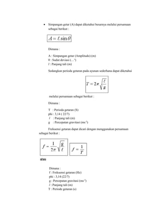 •   Simpangan getar (A) dapat diketahui besarnya melalui persamaan
       sebagai berikut :




       Dimana :

       A : Simpangan getar (Amplitudo) (m)
       θ : Sudut deviasi (…o)
       l : Panjang tali (m)

       Sedangkan perioda getaran pada ayunan sederhana dapat diketahui




       melalui persamaan sebagai berikut :

       Dimana :

       T : Perioda getaran (S)
       phi : 3,14 ( 22/7)
        l : Panjang tali (m)
       g : Percepatan gravitasi (ms-2)

       Frekuensi getaran dapat dicari dengan menggunakan persamaan
sebagai berikut :




       Dimana :
       f : Frekuensi getaran (Hz)
       phi : 3,14 (22/7)
       g : Percepatan gravitasi (ms-2)
       l : Panjang tali (m)
       T : Periode getaran (s)
 
