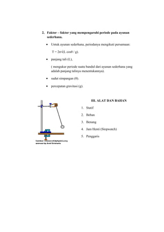 2. Faktor – faktor yang mempengaruhi periode pada ayunan
   sederhana.

  •   Untuk ayunan sederhana, periodanya mengikuti persamaan:

      T = 2π√(L cosθ / g).

  •   panjang tali (L),

      ( mengukur periode suatu bandul dari ayunan sederhana yang
      adalah panjang talinya menentukannya).

  •   sudut simpangan (θ).

  •   percepatan gravitasi (g).



                                    III. ALAT DAN BAHAN

                             1. Statif

                             2. Beban

                             3. Benang

                             4. Jam Henti (Stopwatch)

                             5. Penggaris
 