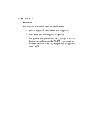 VII. KESIMPULAN

  1. Kesimpulan

     Dari percobaan di atas dapat ditarik kesimpulan bahwa:

        •   Semakin panjang tali semakin besar pula nilai periode

        •   Massa beban tidak mempengaruhi nilai periode

        •   Nilai gravitasi bumi yaitu antara 9 s/d 10, ini dapat di buktikan
            dengan menggunakan rumus (4π^2 l)/T^2 yang mana telah
            dilakukan percobaan di atas yang menghasilkan nilai gravitasi
            antara 9 s/d10.
 