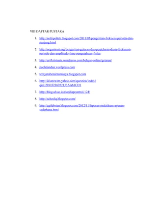 VIII DAFTAR PUSTAKA

  1. http://nofripoltek.blogspot.com/2011/03/pengertian-frekuensiperioda-dan-
     panjang.html

  2. http://organisasi.org/pengertian-getaran-dan-penjelasan-dasar-frekuensi-
     periode-dan-amplitudo-ilmu-pengetahuan-fisika

  3. http://arifkristanta.wordpress.com/belajar-online/getaran/

  4. poohdandan.wordpress.com

  5. ternyatabenarnamanya.blogspot.com

  6. http://id.answers.yahoo.com/question/index?
     qid=20110216052133AAb1CD1

  7. http://blog.ub.ac.id/rioriliapcontrol/124/

  8. http://schoolq.blogspot.com/

  9. http://agifebrian.blogspot.com/2012/11/laporan-praktikum-ayunan-
     sederhana.html
 