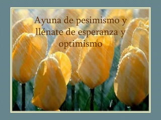 Ayuna de pesimismo y
llénate de esperanza y
      optimismo
 
