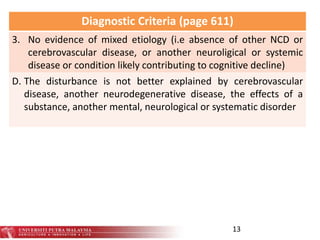 13
Diagnostic Criteria (page 611)
3. No evidence of mixed etiology (i.e absence of other NCD or
cerebrovascular disease, or another neuroligical or systemic
disease or condition likely contributing to cognitive decline)
D. The disturbance is not better explained by cerebrovascular
disease, another neurodegenerative disease, the effects of a
substance, another mental, neurological or systematic disorder
 