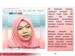 24
Dr Rahimah berkata,
walaupun penyakit itu
dikesan sejak lebih 100
tahun lalu, tetapi
kebanyakan penyelidikan
masih belum menemui
penawar mujarab melawan
penyakit itu.
Biarpun penyakit itu
dikaitkan dengan penuaan,
tetapi saintis percaya ia
'bukan sebahagian daripada
proses penuaan normal'
kerana bukan semua warga
emas menghidapinya.https://www.bharian.com.my/node/83365
 