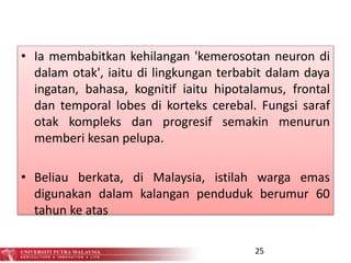 • Ia membabitkan kehilangan 'kemerosotan neuron di
dalam otak', iaitu di lingkungan terbabit dalam daya
ingatan, bahasa, kognitif iaitu hipotalamus, frontal
dan temporal lobes di korteks cerebal. Fungsi saraf
otak kompleks dan progresif semakin menurun
memberi kesan pelupa.
• Beliau berkata, di Malaysia, istilah warga emas
digunakan dalam kalangan penduduk berumur 60
tahun ke atas
25
 