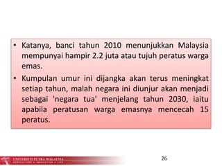 • Katanya, banci tahun 2010 menunjukkan Malaysia
mempunyai hampir 2.2 juta atau tujuh peratus warga
emas.
• Kumpulan umur ini dijangka akan terus meningkat
setiap tahun, malah negara ini diunjur akan menjadi
sebagai 'negara tua' menjelang tahun 2030, iaitu
apabila peratusan warga emasnya mencecah 15
peratus.
26
 