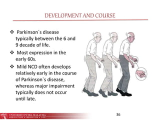 DEVELOPMENT AND COURSE
 Parkinson`s disease
typically between the 6 and
9 decade of life.
 Most expression in the
early 60s.
 Mild NCD often develops
relatively early in the course
of Parkinson`s disease,
whereas major impairment
typically does not occur
until late.
36
 