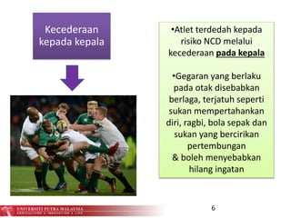 6
Kecederaan
kepada kepala
•Atlet terdedah kepada
risiko NCD melalui
kecederaan pada kepala
•Gegaran yang berlaku
pada otak disebabkan
berlaga, terjatuh seperti
sukan mempertahankan
diri, ragbi, bola sepak dan
sukan yang bercirikan
pertembungan
& boleh menyebabkan
hilang ingatan
 