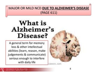8
MAJOR OR MILD NCD DUE TO ALZHEIMER’S DISEASE
(PAGE 611)
A general term for memory
loss & other intellectual
abilities (learn, reason, make
judgements & communicate)
serious enough to interfere
with daily life
 
