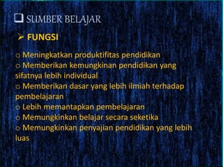  SUMBER BELAJAR
 FUNGSI
o Meningkatkan produktifitas pendidikan
o Memberikan kemungkinan pendidikan yang
sifatnya lebih individual
o Memberikan dasar yang lebih ilmiah terhadap
pembelajaran
o Lebih memantapkan pembelajaran
o Memungkinkan belajar secara seketika
o Memungkinkan penyajian pendidikan yang lebih
luas
 