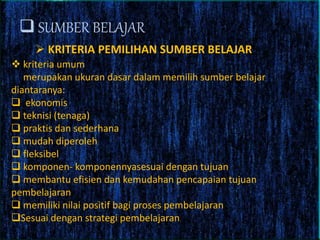  SUMBER BELAJAR
 KRITERIA PEMILIHAN SUMBER BELAJAR
 kriteria umum
merupakan ukuran dasar dalam memilih sumber belajar
diantaranya:
 ekonomis
 teknisi (tenaga)
 praktis dan sederhana
 mudah diperoleh
 fleksibel
 komponen- komponennyasesuai dengan tujuan
 membantu efisien dan kemudahan pencapaian tujuan
pembelajaran
 memiliki nilai positif bagi proses pembelajaran
Sesuai dengan strategi pembelajaran
 