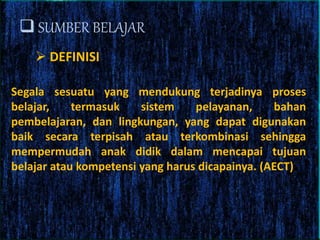  SUMBER BELAJAR
Segala sesuatu yang mendukung terjadinya proses
belajar, termasuk sistem pelayanan, bahan
pembelajaran, dan lingkungan, yang dapat digunakan
baik secara terpisah atau terkombinasi sehingga
mempermudah anak didik dalam mencapai tujuan
belajar atau kompetensi yang harus dicapainya. (AECT)
 DEFINISI
 