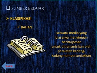  SUMBER BELAJAR
 KLASIFIKASI
 BAHAN
sesuatu media yang
biasanya menyimpan
berita/pesan
untuk ditransmisikan oleh
peralatan kadang-
kadangmempertunjukkan.
BACK
 