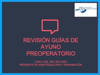 REVISIÓN GUÍAS DE
AYUNO
PREOPERATORIO
CARLA DEL REY DE CABO
RESIDENTE DE ANESTESIOLOGÍA Y REANIMACIÓN
 