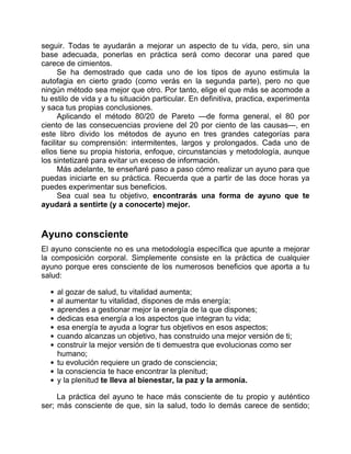 seguir. Todas te ayudarán a mejorar un aspecto de tu vida, pero, sin una
base adecuada, ponerlas en práctica será como decorar una pared que
carece de cimientos.
Se ha demostrado que cada uno de los tipos de ayuno estimula la
autofagia en cierto grado (como verás en la segunda parte), pero no que
ningún método sea mejor que otro. Por tanto, elige el que más se acomode a
tu estilo de vida y a tu situación particular. En definitiva, practica, experimenta
y saca tus propias conclusiones.
Aplicando el método 80/20 de Pareto —de forma general, el 80 por
ciento de las consecuencias proviene del 20 por ciento de las causas—, en
este libro divido los métodos de ayuno en tres grandes categorías para
facilitar su comprensión: intermitentes, largos y prolongados. Cada uno de
ellos tiene su propia historia, enfoque, circunstancias y metodología, aunque
los sintetizaré para evitar un exceso de información.
Más adelante, te enseñaré paso a paso cómo realizar un ayuno para que
puedas iniciarte en su práctica. Recuerda que a partir de las doce horas ya
puedes experimentar sus beneficios.
Sea cual sea tu objetivo, encontrarás una forma de ayuno que te
ayudará a sentirte (y a conocerte) mejor.
Ayuno consciente
El ayuno consciente no es una metodología específica que apunte a mejorar
la composición corporal. Simplemente consiste en la práctica de cualquier
ayuno porque eres consciente de los numerosos beneficios que aporta a tu
salud:
al gozar de salud, tu vitalidad aumenta;
al aumentar tu vitalidad, dispones de más energía;
aprendes a gestionar mejor la energía de la que dispones;
dedicas esa energía a los aspectos que integran tu vida;
esa energía te ayuda a lograr tus objetivos en esos aspectos;
cuando alcanzas un objetivo, has construido una mejor versión de ti;
construir la mejor versión de ti demuestra que evolucionas como ser
humano;
tu evolución requiere un grado de consciencia;
la consciencia te hace encontrar la plenitud;
y la plenitud te lleva al bienestar, la paz y la armonía.
La práctica del ayuno te hace más consciente de tu propio y auténtico
ser; más consciente de que, sin la salud, todo lo demás carece de sentido;
 