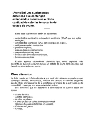 ¡Atención! Los suplementos
dietéticos que contengan
aminoácidos esenciales o cierta
cantidad de calorías te sacarán del
estado de ayuno.
Entre esos suplementos están los siguientes:
aminoácidos ramificados o de cadena ramificada (BCAA, por sus siglas
en inglés),
aminoácidos esenciales (EAA, por sus siglas en inglés),
colágeno en polvo o cápsulas,
proteína en polvo,
preparados preentrenamiento,
preparados quemagrasas,
bebidas con aminoácidos incluidos,
bebidas energéticas.
Existen algunos suplementos dietéticos que, como explicaré más
adelante, se pueden consumir durante un estado de ayuno para potenciar sus
beneficios sin miedo a romperlo.
Otros alimentos
La lista puede ser infinita debido a que cualquier alimento o producto que
contenga calorías, aminoácidos, hidratos de carbono o cetonas exógenas
puede inhibir el mecanismo de la autofagia por medio de la activación de la
ruta mTOR o bien por una respuesta de la insulina.
Los alimentos que se describen a continuación te pueden sacar del
ayuno:
Aceite de coco.
Aceites esenciales.
Aceites vegetales.
Café a prueba de balas (bulletproof coffee).
Caldo de huesos (si lo tomas en exceso).
Cetonas exógenas.
Chicles.
 