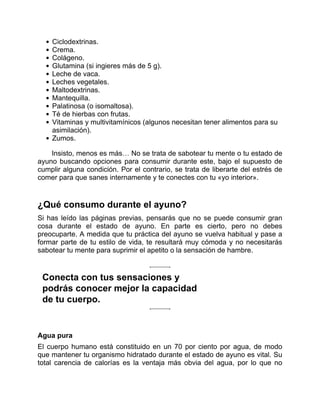 Ciclodextrinas.
Crema.
Colágeno.
Glutamina (si ingieres más de 5 g).
Leche de vaca.
Leches vegetales.
Maltodextrinas.
Mantequilla.
Palatinosa (o isomaltosa).
Té de hierbas con frutas.
Vitaminas y multivitamínicos (algunos necesitan tener alimentos para su
asimilación).
Zumos.
Insisto, menos es más… No se trata de sabotear tu mente o tu estado de
ayuno buscando opciones para consumir durante este, bajo el supuesto de
cumplir alguna condición. Por el contrario, se trata de liberarte del estrés de
comer para que sanes internamente y te conectes con tu «yo interior».
¿Qué consumo durante el ayuno?
Si has leído las páginas previas, pensarás que no se puede consumir gran
cosa durante el estado de ayuno. En parte es cierto, pero no debes
preocuparte. A medida que tu práctica del ayuno se vuelva habitual y pase a
formar parte de tu estilo de vida, te resultará muy cómoda y no necesitarás
sabotear tu mente para suprimir el apetito o la sensación de hambre.
Conecta con tus sensaciones y
podrás conocer mejor la capacidad
de tu cuerpo.
Agua pura
El cuerpo humano está constituido en un 70 por ciento por agua, de modo
que mantener tu organismo hidratado durante el estado de ayuno es vital. Su
total carencia de calorías es la ventaja más obvia del agua, por lo que no
 