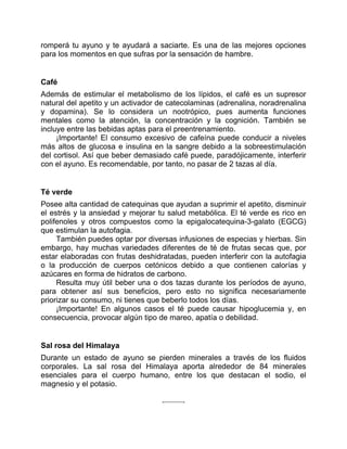 romperá tu ayuno y te ayudará a saciarte. Es una de las mejores opciones
para los momentos en que sufras por la sensación de hambre.
Café
Además de estimular el metabolismo de los lípidos, el café es un supresor
natural del apetito y un activador de catecolaminas (adrenalina, noradrenalina
y dopamina). Se lo considera un nootrópico, pues aumenta funciones
mentales como la atención, la concentración y la cognición. También se
incluye entre las bebidas aptas para el preentrenamiento.
¡Importante! El consumo excesivo de cafeína puede conducir a niveles
más altos de glucosa e insulina en la sangre debido a la sobreestimulación
del cortisol. Así que beber demasiado café puede, paradójicamente, interferir
con el ayuno. Es recomendable, por tanto, no pasar de 2 tazas al día.
Té verde
Posee alta cantidad de catequinas que ayudan a suprimir el apetito, disminuir
el estrés y la ansiedad y mejorar tu salud metabólica. El té verde es rico en
polifenoles y otros compuestos como la epigalocatequina-3-galato (EGCG)
que estimulan la autofagia.
También puedes optar por diversas infusiones de especias y hierbas. Sin
embargo, hay muchas variedades diferentes de té de frutas secas que, por
estar elaboradas con frutas deshidratadas, pueden interferir con la autofagia
o la producción de cuerpos cetónicos debido a que contienen calorías y
azúcares en forma de hidratos de carbono.
Resulta muy útil beber una o dos tazas durante los períodos de ayuno,
para obtener así sus beneficios, pero esto no significa necesariamente
priorizar su consumo, ni tienes que beberlo todos los días.
¡Importante! En algunos casos el té puede causar hipoglucemia y, en
consecuencia, provocar algún tipo de mareo, apatía o debilidad.
Sal rosa del Himalaya
Durante un estado de ayuno se pierden minerales a través de los fluidos
corporales. La sal rosa del Himalaya aporta alrededor de 84 minerales
esenciales para el cuerpo humano, entre los que destacan el sodio, el
magnesio y el potasio.
 