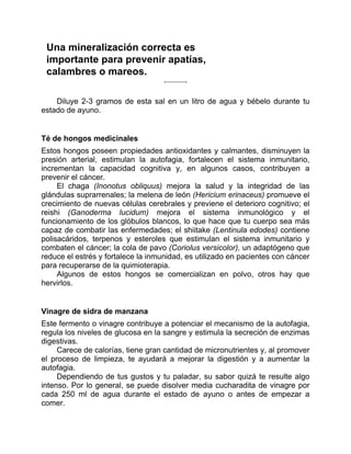 Una mineralización correcta es
importante para prevenir apatías,
calambres o mareos.
Diluye 2-3 gramos de esta sal en un litro de agua y bébelo durante tu
estado de ayuno.
Té de hongos medicinales
Estos hongos poseen propiedades antioxidantes y calmantes, disminuyen la
presión arterial, estimulan la autofagia, fortalecen el sistema inmunitario,
incrementan la capacidad cognitiva y, en algunos casos, contribuyen a
prevenir el cáncer.
El chaga (Inonotus obliquus) mejora la salud y la integridad de las
glándulas suprarrenales; la melena de león (Hericium erinaceus) promueve el
crecimiento de nuevas células cerebrales y previene el deterioro cognitivo; el
reishi (Ganoderma lucidum) mejora el sistema inmunológico y el
funcionamiento de los glóbulos blancos, lo que hace que tu cuerpo sea más
capaz de combatir las enfermedades; el shiitake (Lentinula edodes) contiene
polisacáridos, terpenos y esteroles que estimulan el sistema inmunitario y
combaten el cáncer; la cola de pavo (Coriolus versicolor), un adaptógeno que
reduce el estrés y fortalece la inmunidad, es utilizado en pacientes con cáncer
para recuperarse de la quimioterapia.
Algunos de estos hongos se comercializan en polvo, otros hay que
hervirlos.
Vinagre de sidra de manzana
Este fermento o vinagre contribuye a potenciar el mecanismo de la autofagia,
regula los niveles de glucosa en la sangre y estimula la secreción de enzimas
digestivas.
Carece de calorías, tiene gran cantidad de micronutrientes y, al promover
el proceso de limpieza, te ayudará a mejorar la digestión y a aumentar la
autofagia.
Dependiendo de tus gustos y tu paladar, su sabor quizá te resulte algo
intenso. Por lo general, se puede disolver media cucharadita de vinagre por
cada 250 ml de agua durante el estado de ayuno o antes de empezar a
comer.
 