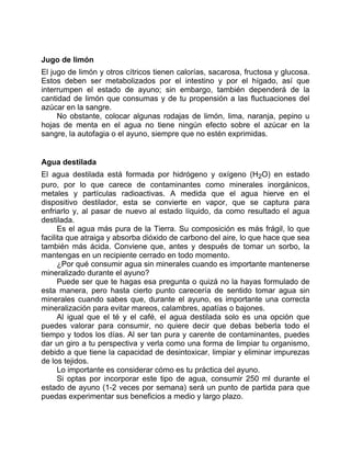 Jugo de limón
El jugo de limón y otros cítricos tienen calorías, sacarosa, fructosa y glucosa.
Estos deben ser metabolizados por el intestino y por el hígado, así que
interrumpen el estado de ayuno; sin embargo, también dependerá de la
cantidad de limón que consumas y de tu propensión a las fluctuaciones del
azúcar en la sangre.
No obstante, colocar algunas rodajas de limón, lima, naranja, pepino u
hojas de menta en el agua no tiene ningún efecto sobre el azúcar en la
sangre, la autofagia o el ayuno, siempre que no estén exprimidas.
Agua destilada
El agua destilada está formada por hidrógeno y oxígeno (H2O) en estado
puro, por lo que carece de contaminantes como minerales inorgánicos,
metales y partículas radioactivas. A medida que el agua hierve en el
dispositivo destilador, esta se convierte en vapor, que se captura para
enfriarlo y, al pasar de nuevo al estado líquido, da como resultado el agua
destilada.
Es el agua más pura de la Tierra. Su composición es más frágil, lo que
facilita que atraiga y absorba dióxido de carbono del aire, lo que hace que sea
también más ácida. Conviene que, antes y después de tomar un sorbo, la
mantengas en un recipiente cerrado en todo momento.
¿Por qué consumir agua sin minerales cuando es importante mantenerse
mineralizado durante el ayuno?
Puede ser que te hagas esa pregunta o quizá no la hayas formulado de
esta manera, pero hasta cierto punto carecería de sentido tomar agua sin
minerales cuando sabes que, durante el ayuno, es importante una correcta
mineralización para evitar mareos, calambres, apatías o bajones.
Al igual que el té y el café, el agua destilada solo es una opción que
puedes valorar para consumir, no quiere decir que debas beberla todo el
tiempo y todos los días. Al ser tan pura y carente de contaminantes, puedes
dar un giro a tu perspectiva y verla como una forma de limpiar tu organismo,
debido a que tiene la capacidad de desintoxicar, limpiar y eliminar impurezas
de los tejidos.
Lo importante es considerar cómo es tu práctica del ayuno.
Si optas por incorporar este tipo de agua, consumir 250 ml durante el
estado de ayuno (1-2 veces por semana) será un punto de partida para que
puedas experimentar sus beneficios a medio y largo plazo.
 