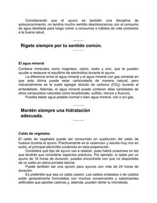 Considerando que el ayuno es también una disciplina de
autoconocimiento, no tendría mucho sentido desintoxicarnos con el consumo
de agua destilada para luego volver a consumos o hábitos de vida contrarios
a la buena salud.
Rígete siempre por tu sentido común.
El agua mineral
Contiene minerales como magnesio, calcio, sodio y zinc, que te pueden
ayudar a restaurar el equilibrio de electrolitos durante el ayuno.
La diferencia entre el agua mineral y el agua mineral con gas consiste en
que esta última puede estar carbonatada de manera natural, pero
industrialmente se le suele agregar dióxido de carbono (CO2) durante el
embotellado. Además, el agua mineral puede contener altas cantidades de
otros compuestos naturales como bicarbonato, sulfato, cloruro y fluoruro.
Puedes beber agua potable normal o bien agua mineral, con o sin gas.
Mantén siempre una hidratación
adecuada.
Caldo de vegetales
El caldo de vegetales puede ser consumido en sustitución del caldo de
huesos durante el ayuno. Prácticamente es la «esencia» y resulta muy rico en
sodio, el principal electrolito contenido en esta preparación.
Considera qué tipo de ayuno vas a realizar, pues habrá ocasiones en las
que tendrás que considerar aspectos prácticos. Por ejemplo, si optas por un
ayuno de 16 horas de duración, puedes encontrarte con que no dispondrás
de un caldo en plena jornada laboral.
Puede también ser una opción para ayunos con más de 24 horas de
duración.
Es preferible que sea un caldo casero. Los caldos enlatados o de cubitos
están generalmente formulados con muchos conservantes y saborizantes
artificiales que aportan calorías y, además, pueden dañar tu microbiota.
 