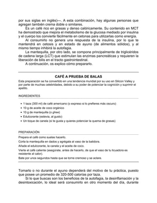 por sus siglas en inglés)—. A esta combinación, hay algunas personas que
agregan también crema doble o similares.
Es un café rico en grasas y denso calóricamente. Su contenido en MCT
ha demostrado que mejora el metabolismo de la glucosa mediado por insulina
y el cuerpo los convierte fácilmente en cetonas para utilizarlas como energía.
Al consumirlo no genera una respuesta de la insulina, por lo que te
mantendrá en cetosis y en estado de ayuno (de alimentos sólidos), y al
mismo tiempo inhibirá la autofagia.
La mantequilla, por otro lado, se compone principalmente de triglicéridos
de cadena larga (LCT) que estimulan las enzimas pancreáticas y requieren la
liberación de bilis en el tracto gastrointestinal.
A continuación, os explico cómo prepararlo.
CAFÉ A PRUEBA DE BALAS
Esta preparación se ha convertido en una tendencia mundial por su uso en Silicon Valley y
por parte de muchas celebridades, debido a su poder de potenciar la cognición y suprimir el
apetito.
INGREDIENTES
1 taza (300 ml) de café americano (o expreso si lo prefieres más oscuro)
10 g de aceite de coco orgánico
10 g de mantequilla (o ghee)
Edulcorante (estevia, al gusto)
Un toque de canela (si te gusta y quieres potenciar la quema de grasas)
PREPARACIÓN
Prepara el café como suelas hacerlo.
Corta la mantequilla en dados y agrégala al vaso de la batidora.
Añade el edulcorante, la canela y el aceite de coco.
Vierte el café caliente (asegúrate, antes de hacerlo, de que el vaso de tu licuadora es
resistente al calor).
Bate por unos segundos hasta que se torne cremoso y se aclare.
Tomarlo o no durante el ayuno dependerá del motivo de tu práctica, puesto
que posee un promedio de 320-500 calorías por taza.
Si lo que buscas son los beneficios de la autofagia, la desinflamación y la
desintoxicación, lo ideal será consumirlo en otro momento del día, durante
 