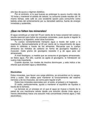 otro tipo de ayuno o régimen dietético.
Por el contrario, si lo que buscas es prolongar tu ayuno mucho más de
16 horas y mantener el estado de cetosis, su consumo puede resultar útil. Al
mismo tiempo, este café es una excelente opción para consumirlo como
bebida antes del entrenamiento por su densidad calórica, fuente de energía
inmediata y sostenible.
¡Que no falten los minerales!
El agua constituye un total del 70 por ciento de la masa corporal del cuerpo y
resulta esencial para todos los procesos corporales, pues ayuda a regular la
temperatura y la digestión, entre otras funciones.
Tu cuerpo constantemente transpira agua a través del sudor y la
respiración. Aproximadamente el 20 por ciento de tu requerimiento de agua
diaria lo obtienes a través de los alimentos. Recuerda que tu cuerpo
almacena los hidratos de carbono en forma de glucógeno hepático y
muscular. Cada gramo de glucógeno necesita 3 g de agua para ser
almacenado.
A nivel fisiológico, a medida que se consume el glucógeno almacenado,
se libera agua. Por ello, cuando se agota el glucógeno, la hidratación se
vuelve más importante.
Cuando ayunas, tus niveles de insulina disminuyen, y esto indica a los
riñones que excreten agua y electrolitos.
Electrolitos
Estos minerales, que llevan una carga eléctrica, se encuentran en tu sangre,
orina y sudor. Son vitales para mantener el funcionamiento del sistema
nervioso y de los músculos, así como para regular el pH.
Estos tres minerales esenciales son: el sodio, el potasio y el magnesio.
El sodio, particularmente, ayuda a mantener el equilibrio de líquidos a
través de la ósmosis.
La ósmosis es un proceso en el que el agua se mueve a través de la
pared de una membrana celular desde una solución diluida (más agua y
menos electrolitos) hacia una solución más concentrada (menos agua y más
electrolitos).
 
