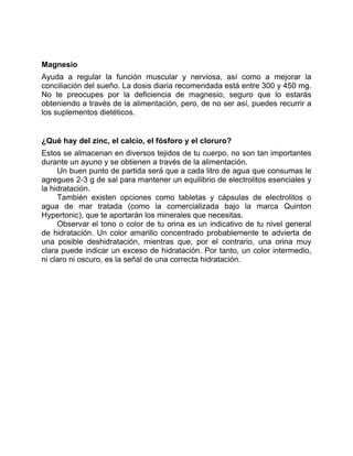 Magnesio
Ayuda a regular la función muscular y nerviosa, así como a mejorar la
conciliación del sueño. La dosis diaria recomendada está entre 300 y 450 mg.
No te preocupes por la deficiencia de magnesio, seguro que lo estarás
obteniendo a través de la alimentación, pero, de no ser así, puedes recurrir a
los suplementos dietéticos.
¿Qué hay del zinc, el calcio, el fósforo y el cloruro?
Estos se almacenan en diversos tejidos de tu cuerpo, no son tan importantes
durante un ayuno y se obtienen a través de la alimentación.
Un buen punto de partida será que a cada litro de agua que consumas le
agregues 2-3 g de sal para mantener un equilibrio de electrolitos esenciales y
la hidratación.
También existen opciones como tabletas y cápsulas de electrolitos o
agua de mar tratada (como la comercializada bajo la marca Quinton
Hypertonic), que te aportarán los minerales que necesitas.
Observar el tono o color de tu orina es un indicativo de tu nivel general
de hidratación. Un color amarillo concentrado probablemente te advierta de
una posible deshidratación, mientras que, por el contrario, una orina muy
clara puede indicar un exceso de hidratación. Por tanto, un color intermedio,
ni claro ni oscuro, es la señal de una correcta hidratación.
 
