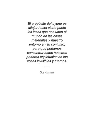 El propósito del ayuno es
aflojar hasta cierto punto
los lazos que nos unen al
mundo de las cosas
materiales y nuestro
entorno en su conjunto,
para que podamos
concentrar todos nuestros
poderes espirituales en las
cosas invisibles y eternas.
OLE HALLESBY
 