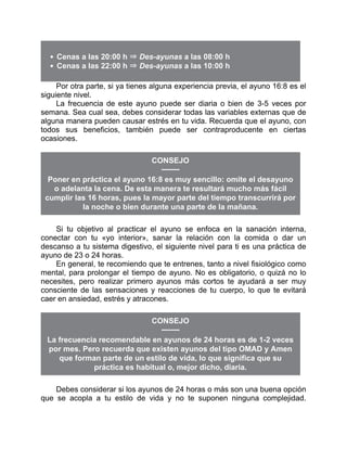Cenas a las 20:00 h ⇒ Des-ayunas a las 08:00 h
Cenas a las 22:00 h ⇒ Des-ayunas a las 10:00 h
Por otra parte, si ya tienes alguna experiencia previa, el ayuno 16:8 es el
siguiente nivel.
La frecuencia de este ayuno puede ser diaria o bien de 3-5 veces por
semana. Sea cual sea, debes considerar todas las variables externas que de
alguna manera pueden causar estrés en tu vida. Recuerda que el ayuno, con
todos sus beneficios, también puede ser contraproducente en ciertas
ocasiones.
CONSEJO
Poner en práctica el ayuno 16:8 es muy sencillo: omite el desayuno
o adelanta la cena. De esta manera te resultará mucho más fácil
cumplir las 16 horas, pues la mayor parte del tiempo transcurrirá por
la noche o bien durante una parte de la mañana.
Si tu objetivo al practicar el ayuno se enfoca en la sanación interna,
conectar con tu «yo interior», sanar la relación con la comida o dar un
descanso a tu sistema digestivo, el siguiente nivel para ti es una práctica de
ayuno de 23 o 24 horas.
En general, te recomiendo que te entrenes, tanto a nivel fisiológico como
mental, para prolongar el tiempo de ayuno. No es obligatorio, o quizá no lo
necesites, pero realizar primero ayunos más cortos te ayudará a ser muy
consciente de las sensaciones y reacciones de tu cuerpo, lo que te evitará
caer en ansiedad, estrés y atracones.
CONSEJO
La frecuencia recomendable en ayunos de 24 horas es de 1-2 veces
por mes. Pero recuerda que existen ayunos del tipo OMAD y Amen
que forman parte de un estilo de vida, lo que significa que su
práctica es habitual o, mejor dicho, diaria.
Debes considerar si los ayunos de 24 horas o más son una buena opción
que se acopla a tu estilo de vida y no te suponen ninguna complejidad.
 