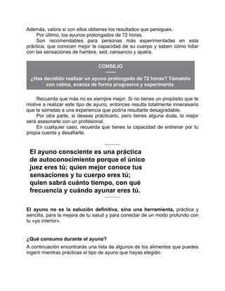 Además, valora si con ellos obtienes los resultados que persigues.
Por último, los ayunos prolongados de 72 horas.
Son recomendables para personas más experimentadas en esta
práctica, que conocen mejor la capacidad de su cuerpo y saben cómo lidiar
con las sensaciones de hambre, sed, cansancio y apatía.
CONSEJO
¿Has decidido realizar un ayuno prolongado de 72 horas? Tómatelo
con calma, avanza de forma progresiva y experimenta.
Recuerda que más no es siempre mejor. Si no tienes un propósito que te
motive a realizar este tipo de ayuno, entonces resulta totalmente innecesario
que te sometas a una experiencia que podría resultarte desagradable.
Por otra parte, si deseas practicarlo, pero tienes alguna duda, lo mejor
será asesorarte con un profesional.
En cualquier caso, recuerda que tienes la capacidad de entrenar por tu
propia cuenta y desafiarte.
El ayuno consciente es una práctica
de autoconocimiento porque el único
juez eres tú; quien mejor conoce tus
sensaciones y tu cuerpo eres tú;
quien sabrá cuánto tiempo, con qué
frecuencia y cuándo ayunar eres tú.
El ayuno no es la solución definitiva, sino una herramienta, práctica y
sencilla, para la mejora de tu salud y para conectar de un modo profundo con
tu «yo interior».
¿Qué consumo durante el ayuno?
A continuación encontrarás una lista de algunos de los alimentos que puedes
ingerir mientras practicas el tipo de ayuno que hayas elegido:
 