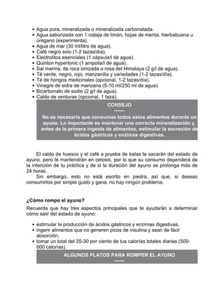 Agua pura, mineralizada o mineralizada carbonatada.
Agua saborizada con 1 rodaja de limón, hojas de menta, hierbabuena u
orégano (experimenta).
Agua de mar (30 ml/litro de agua).
Café negro solo (1-2 tazas/día).
Electrolitos esenciales (1 cápsula/l de agua).
Quinton hypertonic (1 ampolla/l de agua).
Sal marina, de roca ionizada o rosa del Himalaya (2 g/l de agua).
Té verde, negro, rojo, manzanilla y variedades (1-2 tazas/día).
Té de hongos medicinales (opcional, 1-2 tazas/día).
Vinagre de sidra de manzana (5-10 ml/250 ml de agua).
Bicarbonato de sodio (2 g/l de agua).
Caldo de verduras (opcional, 1 taza).
CONSEJO
No es necesario que consumas todos estos alimentos durante un
ayuno. Lo importante es mantener una correcta mineralización y,
antes de la primera ingesta de alimentos, estimular la secreción de
ácidos gástricos y enzimas digestivas.
El caldo de huesos y el café a prueba de balas te sacarán del estado de
ayuno, pero te mantendrán en cetosis, por lo que su consumo dependerá de
la intención de tu práctica y de si la duración del ayuno se prolonga más de
24 horas.
Sin embargo, esto no está escrito en piedra, así que, si deseas
consumirlos por simple gusto y gana, no hay ningún problema.
¿Cómo rompo el ayuno?
Recuerda que hay tres aspectos principales que te ayudarán a determinar
cómo salir del estado de ayuno:
estimular la producción de ácidos gástricos y enzimas digestivas,
ingerir alimentos que no generen picos de insulina y sean de fácil
absorción,
tomar un total del 20-30 por ciento de tus calorías totales diarias (500-
600 calorías).
ALGUNOS PLATOS PARA ROMPER EL AYUNO
 