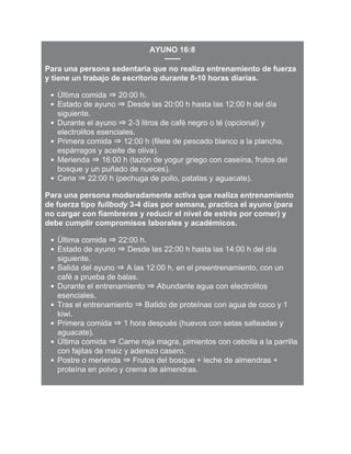 AYUNO 16:8
Para una persona sedentaria que no realiza entrenamiento de fuerza
y tiene un trabajo de escritorio durante 8-10 horas diarias.
Última comida ⇒ 20:00 h.
Estado de ayuno ⇒ Desde las 20:00 h hasta las 12:00 h del día
siguiente.
Durante el ayuno ⇒ 2-3 litros de café negro o té (opcional) y
electrolitos esenciales.
Primera comida ⇒ 12:00 h (filete de pescado blanco a la plancha,
espárragos y aceite de oliva).
Merienda ⇒ 16:00 h (tazón de yogur griego con caseína, frutos del
bosque y un puñado de nueces).
Cena ⇒ 22:00 h (pechuga de pollo, patatas y aguacate).
Para una persona moderadamente activa que realiza entrenamiento
de fuerza tipo fullbody 3-4 días por semana, practica el ayuno (para
no cargar con fiambreras y reducir el nivel de estrés por comer) y
debe cumplir compromisos laborales y académicos.
Última comida ⇒ 22:00 h.
Estado de ayuno ⇒ Desde las 22:00 h hasta las 14:00 h del día
siguiente.
Salida del ayuno ⇒ A las 12:00 h, en el preentrenamiento, con un
café a prueba de balas.
Durante el entrenamiento ⇒ Abundante agua con electrolitos
esenciales.
Tras el entrenamiento ⇒ Batido de proteínas con agua de coco y 1
kiwi.
Primera comida ⇒ 1 hora después (huevos con setas salteadas y
aguacate).
Última comida ⇒ Carne roja magra, pimientos con cebolla a la parrilla
con fajitas de maíz y aderezo casero.
Postre o merienda ⇒ Frutos del bosque + leche de almendras +
proteína en polvo y crema de almendras.
 