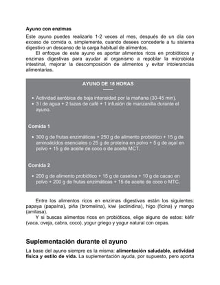 Ayuno con enzimas
Este ayuno puedes realizarlo 1-2 veces al mes, después de un día con
exceso de comida o, simplemente, cuando desees concederle a tu sistema
digestivo un descanso de la carga habitual de alimentos.
El enfoque de este ayuno es aportar alimentos ricos en probióticos y
enzimas digestivas para ayudar al organismo a repoblar la microbiota
intestinal, mejorar la descomposición de alimentos y evitar intolerancias
alimentarias.
AYUNO DE 18 HORAS
Actividad aeróbica de baja intensidad por la mañana (30-45 min).
3 l de agua + 2 tazas de café + 1 infusión de manzanilla durante el
ayuno.
Comida 1
300 g de frutas enzimáticas + 250 g de alimento probiótico + 15 g de
aminoácidos esenciales o 25 g de proteína en polvo + 5 g de açaí en
polvo + 15 g de aceite de coco o de aceite MCT.
Comida 2
200 g de alimento probiótico + 15 g de caseína + 10 g de cacao en
polvo + 200 g de frutas enzimáticas + 15 de aceite de coco o MTC.
Entre los alimentos ricos en enzimas digestivas están los siguientes:
papaya (papaína), piña (bromelina), kiwi (actinidina), higo (ficina) y mango
(amilasa).
Y si buscas alimentos ricos en probióticos, elige alguno de estos: kéfir
(vaca, oveja, cabra, coco), yogur griego y yogur natural con cepas.
Suplementación durante el ayuno
La base del ayuno siempre es la misma: alimentación saludable, actividad
física y estilo de vida. La suplementación ayuda, por supuesto, pero aporta
 