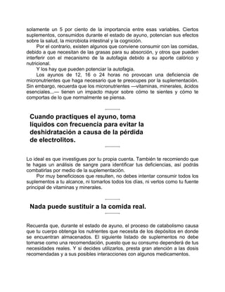 solamente un 5 por ciento de la importancia entre esas variables. Ciertos
suplementos, consumidos durante el estado de ayuno, potencian sus efectos
sobre la salud, la microbiota intestinal y la cognición.
Por el contrario, existen algunos que conviene consumir con las comidas,
debido a que necesitan de las grasas para su absorción, y otros que pueden
interferir con el mecanismo de la autofagia debido a su aporte calórico y
nutricional.
Y los hay que pueden potenciar la autofagia.
Los ayunos de 12, 16 o 24 horas no provocan una deficiencia de
micronutrientes que haga necesario que te preocupes por la suplementación.
Sin embargo, recuerda que los micronutrientes —vitaminas, minerales, ácidos
esenciales...— tienen un impacto mayor sobre cómo te sientes y cómo te
comportas de lo que normalmente se piensa.
Cuando practiques el ayuno, toma
líquidos con frecuencia para evitar la
deshidratación a causa de la pérdida
de electrolitos.
Lo ideal es que investigues por tu propia cuenta. También te recomiendo que
te hagas un análisis de sangre para identificar tus deficiencias, así podrás
combatirlas por medio de la suplementación.
Por muy beneficiosos que resulten, no debes intentar consumir todos los
suplementos a tu alcance, ni tomarlos todos los días, ni verlos como tu fuente
principal de vitaminas y minerales.
Nada puede sustituir a la comida real.
Recuerda que, durante el estado de ayuno, el proceso de catabolismo causa
que tu cuerpo obtenga los nutrientes que necesita de los depósitos en donde
se encuentran almacenados. El siguiente listado de suplementos no debe
tomarse como una recomendación, puesto que su consumo dependerá de tus
necesidades reales. Y si decides utilizarlos, presta gran atención a las dosis
recomendadas y a sus posibles interacciones con algunos medicamentos.
 