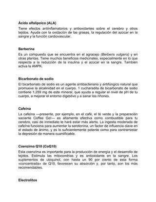 Ácido alfalipoico (ALA)
Tiene efectos antiinflamatorios y antioxidantes sobre el cerebro y otros
tejidos. Ayuda con la oxidación de las grasas, la regulación del azúcar en la
sangre y la función cardiovascular.
Berberina
Es un compuesto que se encuentra en el agracejo (Berberis vulgaris) y en
otras plantas. Tiene muchos beneficios medicinales, especialmente en lo que
respecta a la reducción de la insulina y el azúcar en la sangre. También
activa la AMPK.
Bicarbonato de sodio
El bicarbonato de sodio es un agente antibacteriano y antifúngico natural que
promueve la alcalinidad en el cuerpo. 1 cucharadita de bicarbonato de sodio
contiene 1.259 mg de este mineral, que ayuda a regular el nivel de pH de tu
cuerpo, a mejorar el entorno digestivo y a sanar los riñones.
Cafeína
La cafeína —presente, por ejemplo, en el café, el té verde y la preparación
saciante Coffee Go!— es altamente efectiva como combustible para tu
cerebro, casi de inmediato te hará estar más alerta. La ingesta moderada de
cafeína funciona para aumentar la serotonina, un factor de influencia clave en
el estado de ánimo, y es lo suficientemente potente como para contrarrestar
la depresión de manera cuantificable.
Coenzima Q10 (CoQ10)
Esta coenzima es importante para la producción de energía y el desarrollo de
tejidos. Estimula las mitocondrias y es antioxidante en la sangre. Los
suplementos de ubiquinol, con hasta un 90 por ciento de esta forma
«concentrada» de Q10, favorecen su absorción y, por tanto, son los más
recomendables.
Electrolitos
 