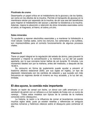 Picolinato de cromo
Desempeña un papel crítico en el metabolismo de la glucosa y de los lípidos,
así como en los efectos de la insulina. Permite el transporte de glucosa en la
membrana celular por separado de la insulina, de ahí que sea tan beneficioso
para mejorar el metabolismo del azúcar y abordar la resistencia a la insulina.
Además, mejora la absorción o retención de otros minerales esenciales como
el calcio, el magnesio, el hierro, el cobre y el zinc.
Sales minerales
Te ayudarán a reponer electrolitos esenciales y a mantener la hidratación a
nivel celular. Ciertas sales, como los cloruros, los carbonatos y los sulfatos,
son imprescindibles para el correcto funcionamiento de algunos procesos
vitales.
Vitamina D
Tiene un papel integral en la regulación del estado de ánimo, para prevenir la
depresión y mejorar la concentración y la memoria. La luz del sol puede
aportarla, por lo que conviene tomar baños de sol durante 10 minutos. Los
momentos ideales son por la mañana, antes del mediodía, o después de las
16:00 h.
Su consumo en forma de suplemento puede ayudar a prevenir el
trastorno afectivo estacional (SAD, por sus siglas en inglés), un tipo de
depresión relacionada con los cambios de estación y que sucede con más
frecuencia en regiones donde el invierno es muy acusado, y la luz del sol,
limitada.
El des-ayuno, la comida más importante
Desde un tazón de cereal con leche, un donut con café americano o un
sándwich de jamón con un refresco a un bol repleto de frutas con un zumo de
naranja… Todos estos modelos son típicos de la comida de la mañana
conocida como «desayuno».
La historia, la razón o la influencia de comer al levantarnos comienza
muchos siglos atrás, pues ya existen reseñas y referencias en antiguos
escritos romanos y helénicos clásicos sobre el desayuno para comenzar el
día.
 