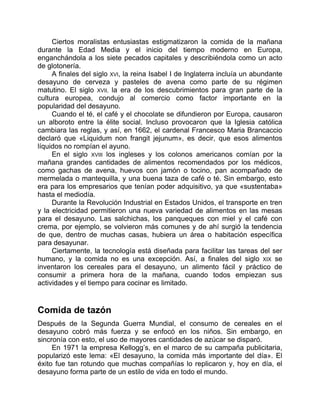 Ciertos moralistas entusiastas estigmatizaron la comida de la mañana
durante la Edad Media y el inicio del tiempo moderno en Europa,
enganchándola a los siete pecados capitales y describiéndola como un acto
de glotonería.
A finales del siglo XVI, la reina Isabel I de Inglaterra incluía un abundante
desayuno de cerveza y pasteles de avena como parte de su régimen
matutino. El siglo XVII, la era de los descubrimientos para gran parte de la
cultura europea, condujo al comercio como factor importante en la
popularidad del desayuno.
Cuando el té, el café y el chocolate se difundieron por Europa, causaron
un alboroto entre la élite social. Incluso provocaron que la Iglesia católica
cambiara las reglas, y así, en 1662, el cardenal Francesco Maria Brancaccio
declaró que «Liquidum non frangit jejunum», es decir, que esos alimentos
líquidos no rompían el ayuno.
En el siglo XVIII los ingleses y los colonos americanos comían por la
mañana grandes cantidades de alimentos recomendados por los médicos,
como gachas de avena, huevos con jamón o tocino, pan acompañado de
mermelada o mantequilla, y una buena taza de café o té. Sin embargo, esto
era para los empresarios que tenían poder adquisitivo, ya que «sustentaba»
hasta el mediodía.
Durante la Revolución Industrial en Estados Unidos, el transporte en tren
y la electricidad permitieron una nueva variedad de alimentos en las mesas
para el desayuno. Las salchichas, los panqueques con miel y el café con
crema, por ejemplo, se volvieron más comunes y de ahí surgió la tendencia
de que, dentro de muchas casas, hubiera un área o habitación específica
para desayunar.
Ciertamente, la tecnología está diseñada para facilitar las tareas del ser
humano, y la comida no es una excepción. Así, a finales del siglo XIX se
inventaron los cereales para el desayuno, un alimento fácil y práctico de
consumir a primera hora de la mañana, cuando todos empiezan sus
actividades y el tiempo para cocinar es limitado.
Comida de tazón
Después de la Segunda Guerra Mundial, el consumo de cereales en el
desayuno cobró más fuerza y se enfocó en los niños. Sin embargo, en
sincronía con esto, el uso de mayores cantidades de azúcar se disparó.
En 1971 la empresa Kellogg’s, en el marco de su campaña publicitaria,
popularizó este lema: «El desayuno, la comida más importante del día». El
éxito fue tan rotundo que muchas compañías lo replicaron y, hoy en día, el
desayuno forma parte de un estilo de vida en todo el mundo.
 