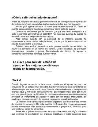 ¿Cómo salir del estado de ayuno?
Antes de romperte la cabeza pensando en cuál es la mejor manera para salir
del estado de ayuno, contabiliza las horas durante las que has ayunado.
No es igual ayunar durante 16 horas que hacerlo durante 72. Tener en
cuenta este aspecto te ayudará a determinar cómo salir del ayuno.
Cuando te despiertas por la mañana, ¿a que no sales enseguida a la
calle y esprintas 200 metros sin calentar? Por más que quieras, tu cuerpo no
está listo para una exigencia de ese calibre.
Algo similar sucede con la actividad de tu intestino cuando ha
comenzado a tener ciertas adaptaciones, por lo que te encontrarás en un
estado más sensible y receptivo.
Existen casos en los que realizar esta primera comida tras el estado de
ayuno se convierte en un festín sin control. Como resultado, se producen
hinchazones, pesadez y gases. Dependiendo del tiempo de ayuno, la
cantidad y la densidad calóricas pueden variar.
La clave para salir del estado de
ayuno en las mejores condiciones
reside en la progresión.
Hacks!
Cuando llega el momento de la primera comida tras el ayuno, tu cuerpo se
encuentra en un estado muy sensible. Es muy importante que consideres los
alimentos que vas a consumir, pues durante el estado de ayuno tu organismo
excreta agua y minerales constantemente. En consecuencia, salir del ayuno
con una gran ingesta de hidratos de carbono o alimentos procesados puede
provocar un incremento de potasio y sodio con un efecto antidiurético, de
modo que causarás un pico de insulina y entonces retendrás líquidos.
Lo ideal es una comida ligera de fácil digestión, que no eleve los niveles
de insulina en la sangre. De esta manera controlarás los niveles de glucosa,
podrás mantenerte más saciado y comenzarás a preparar tu intestino para
una posterior carga de alimentos.
Antes de la primera comida es recomendable consumir algún alimento
que estimule la producción de enzimas digestivas y jugos gástricos para
 