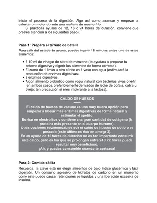 iniciar el proceso de la digestión. Algo así como arrancar y empezar a
calentar un motor durante una mañana de mucho frío.
Si practicas ayunos de 12, 16 o 24 horas de duración, conviene que
prestes atención a los siguientes pasos.
Paso 1: Prepara el terreno de batalla
Para salir del estado de ayuno, puedes ingerir 15 minutos antes uno de estos
alimentos:
5-10 ml de vinagre de sidra de manzana (te ayudará a preparar tu
entorno digestivo y digerir los alimentos de forma correcta).
El zumo de 1 limón u otro cítrico en 1 vaso con agua (estimulará la
producción de enzimas digestivas).
2 enzimas digestivas.
Algún alimento probiótico como yogur natural con bacterias vivas o kéfir
(en ambos casos, preferiblemente derivados de leche de búfala, cabra u
oveja; ten precaución si eres intolerante a la lactosa).
CALDO DE HUESOS
El caldo de huesos de vacuno es una muy buena opción para
empezar a liberar más enzimas digestivas de forma natural y
estimular el apetito.
Es rico en electrolitos y contiene una gran cantidad de colágeno (la
proteína más presente en el cuerpo humano).
Otras opciones recomendables son el caldo de huesos de pollo o de
pescado (este último es rico en omega 3).
En un ayuno de 16 horas de duración no es tan importante consumir
este caldo, pero en los que se prolongan entre 24 y 72 horas puede
resultar muy beneficioso.
¡Ah, y puedes consumirlo cuando te apetezca!
Paso 2: Comida sólida
Recuerda: la clave está en elegir alimentos de bajo índice glucémico y fácil
digestión. Un consumo agresivo de hidratos de carbono en un momento
como este puede causar retenciones de líquidos y una liberación excesiva de
insulina.
 