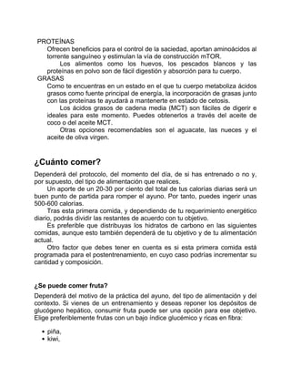 PROTEÍNAS
Ofrecen beneficios para el control de la saciedad, aportan aminoácidos al
torrente sanguíneo y estimulan la vía de construcción mTOR.
Los alimentos como los huevos, los pescados blancos y las
proteínas en polvo son de fácil digestión y absorción para tu cuerpo.
GRASAS
Como te encuentras en un estado en el que tu cuerpo metaboliza ácidos
grasos como fuente principal de energía, la incorporación de grasas junto
con las proteínas te ayudará a mantenerte en estado de cetosis.
Los ácidos grasos de cadena media (MCT) son fáciles de digerir e
ideales para este momento. Puedes obtenerlos a través del aceite de
coco o del aceite MCT.
Otras opciones recomendables son el aguacate, las nueces y el
aceite de oliva virgen.
¿Cuánto comer?
Dependerá del protocolo, del momento del día, de si has entrenado o no y,
por supuesto, del tipo de alimentación que realices.
Un aporte de un 20-30 por ciento del total de tus calorías diarias será un
buen punto de partida para romper el ayuno. Por tanto, puedes ingerir unas
500-600 calorías.
Tras esta primera comida, y dependiendo de tu requerimiento energético
diario, podrás dividir las restantes de acuerdo con tu objetivo.
Es preferible que distribuyas los hidratos de carbono en las siguientes
comidas, aunque esto también dependerá de tu objetivo y de tu alimentación
actual.
Otro factor que debes tener en cuenta es si esta primera comida está
programada para el postentrenamiento, en cuyo caso podrías incrementar su
cantidad y composición.
¿Se puede comer fruta?
Dependerá del motivo de la práctica del ayuno, del tipo de alimentación y del
contexto. Si vienes de un entrenamiento y deseas reponer los depósitos de
glucógeno hepático, consumir fruta puede ser una opción para ese objetivo.
Elige preferiblemente frutas con un bajo índice glucémico y ricas en fibra:
piña,
kiwi,
 