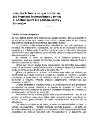 cambias la forma en que te afectan
tus impulsos inconscientes y tomas
el control sobre tus pensamientos y
tu cuerpo.
Cambia tu forma de pensar
Es muy distinto comer para experimentar placer culinario, darte un capricho o
porque es la «hora», que hacerlo para nutrir tu cuerpo, sanar tu microbiota y
disponer de energía para atender tus actividades diarias.
La obesidad y las enfermedades metabólicas son principalmente el
resultado de alteraciones fisiológicas, así como de la adaptación hedónica
psicológica a la fiebre de la dopamina que te aportan los alimentos altamente
estimulantes. Esta dependencia causa que las personas adquieran hábitos de
alimentación incorrectos.
Si tuvieras un avión de reacción, no le meterías gasolina para
motocicleta, sino que usarías combustible de alto octanaje especial. Pues lo
mismo sucede con tu cuerpo.
¿Para qué ingerir grasas trans provenientes de alimentos procesados
como los embutidos cuando puedes darle a tu cuerpo triglicéridos de cadena
media en forma de aceite de coco o de aceite MCT?
¿Para qué provocar un exceso de insulina, con todas las alteraciones
metabólicas que causa debido al exceso de hidratos de carbono y azúcar,
cuando ahora sabes que no es necesario comer de manera frecuente y que
mantener la insulina inhibida produce adaptaciones metabólicas que
favorecen tu salud?
Cuando empiezas a realizar ayunos y a ser consciente de sus beneficios,
su práctica se vuelve habitual y tu apetito se suprime, al punto que
experimentas una sensación de plenitud, bienestar y enfoque de la mente. El
paradigma del hambre se ha suprimido.
Pero comer no es el único placer que produce dopamina. Todo lo que
genere un estímulo placentero activa este neurotransmisor, que tiene su
función positiva, pero también un papel importante en la formación de
adicciones.
Las bebidas alcohólicas, el fumar, el sexo, los likes en redes sociales, la
comida hiperpalatable —también llamada «comida basura»—, el café, los
deportes extremos y, en general, todas aquellas actividades placenteras que,
practicadas en exceso, generan una insensibilidad a la dopamina van
 