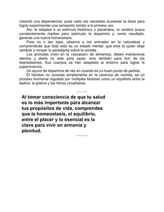 creando una dependencia, pues cada vez necesitas aumentar la dosis para
lograr experimentar una sensación similar a la primera vez.
Así, te adaptas a un estímulo hedónico o placentero, tu cerebro busca
constantemente medios para estimular la dopamina y, como resultado,
generas una nueva homeostasis.
Para no ir tan lejos, observa a los animales en la naturaleza y
comprenderás que todo esto es un estado mental, que eres tú quien elige
cambiar y romper tu paradigma sobre la comida.
Los animales viven en la «escasez» de alimentos, deben mantenerse
atentos y alerta no solo para cazar, sino también para huir de los
depredadores. Sus cuerpos se han adaptado al entorno para lograr la
supervivencia.
Un ayuno de dopamina de vez en cuando es un buen punto de partida.
El hambre no consiste simplemente en la carencia de comida, es un
proceso hormonal regulado por múltiples factores como un equilibrio entre la
leptina, la grelina y los ritmos circadianos.
Al tomar consciencia de que tu salud
es lo más importante para alcanzar
tus propósitos de vida, comprendes
que la homeostasis, el equilibrio,
entre el placer y lo esencial es la
clave para vivir en armonía y
plenitud.
 
