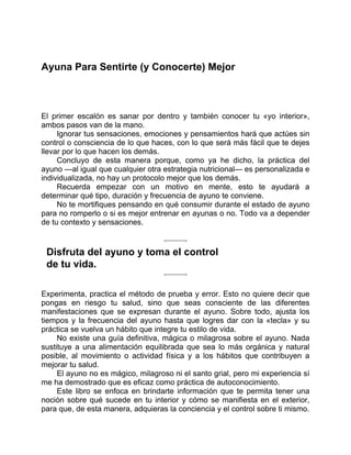 Ayuna Para Sentirte (y Conocerte) Mejor
El primer escalón es sanar por dentro y también conocer tu «yo interior»,
ambos pasos van de la mano.
Ignorar tus sensaciones, emociones y pensamientos hará que actúes sin
control o consciencia de lo que haces, con lo que será más fácil que te dejes
llevar por lo que hacen los demás.
Concluyo de esta manera porque, como ya he dicho, la práctica del
ayuno —al igual que cualquier otra estrategia nutricional— es personalizada e
individualizada, no hay un protocolo mejor que los demás.
Recuerda empezar con un motivo en mente, esto te ayudará a
determinar qué tipo, duración y frecuencia de ayuno te conviene.
No te mortifiques pensando en qué consumir durante el estado de ayuno
para no romperlo o si es mejor entrenar en ayunas o no. Todo va a depender
de tu contexto y sensaciones.
Disfruta del ayuno y toma el control
de tu vida.
Experimenta, practica el método de prueba y error. Esto no quiere decir que
pongas en riesgo tu salud, sino que seas consciente de las diferentes
manifestaciones que se expresan durante el ayuno. Sobre todo, ajusta los
tiempos y la frecuencia del ayuno hasta que logres dar con la «tecla» y su
práctica se vuelva un hábito que integre tu estilo de vida.
No existe una guía definitiva, mágica o milagrosa sobre el ayuno. Nada
sustituye a una alimentación equilibrada que sea lo más orgánica y natural
posible, al movimiento o actividad física y a los hábitos que contribuyen a
mejorar tu salud.
El ayuno no es mágico, milagroso ni el santo grial, pero mi experiencia sí
me ha demostrado que es eficaz como práctica de autoconocimiento.
Este libro se enfoca en brindarte información que te permita tener una
noción sobre qué sucede en tu interior y cómo se manifiesta en el exterior,
para que, de esta manera, adquieras la conciencia y el control sobre ti mismo.
 