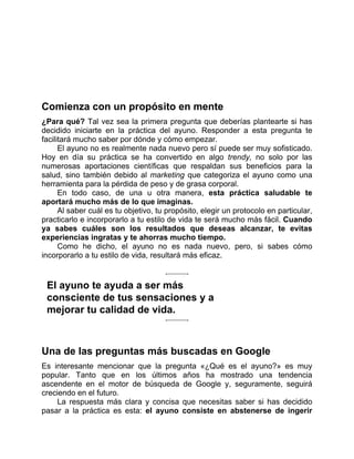 Comienza con un propósito en mente
¿Para qué? Tal vez sea la primera pregunta que deberías plantearte si has
decidido iniciarte en la práctica del ayuno. Responder a esta pregunta te
facilitará mucho saber por dónde y cómo empezar.
El ayuno no es realmente nada nuevo pero sí puede ser muy sofisticado.
Hoy en día su práctica se ha convertido en algo trendy, no solo por las
numerosas aportaciones científicas que respaldan sus beneficios para la
salud, sino también debido al marketing que categoriza el ayuno como una
herramienta para la pérdida de peso y de grasa corporal.
En todo caso, de una u otra manera, esta práctica saludable te
aportará mucho más de lo que imaginas.
Al saber cuál es tu objetivo, tu propósito, elegir un protocolo en particular,
practicarlo e incorporarlo a tu estilo de vida te será mucho más fácil. Cuando
ya sabes cuáles son los resultados que deseas alcanzar, te evitas
experiencias ingratas y te ahorras mucho tiempo.
Como he dicho, el ayuno no es nada nuevo, pero, si sabes cómo
incorporarlo a tu estilo de vida, resultará más eficaz.
El ayuno te ayuda a ser más
consciente de tus sensaciones y a
mejorar tu calidad de vida.
Una de las preguntas más buscadas en Google
Es interesante mencionar que la pregunta «¿Qué es el ayuno?» es muy
popular. Tanto que en los últimos años ha mostrado una tendencia
ascendente en el motor de búsqueda de Google y, seguramente, seguirá
creciendo en el futuro.
La respuesta más clara y concisa que necesitas saber si has decidido
pasar a la práctica es esta: el ayuno consiste en abstenerse de ingerir
 