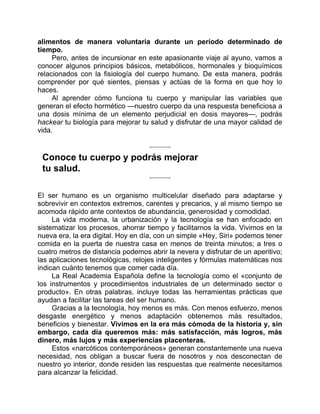 alimentos de manera voluntaria durante un período determinado de
tiempo.
Pero, antes de incursionar en este apasionante viaje al ayuno, vamos a
conocer algunos principios básicos, metabólicos, hormonales y bioquímicos
relacionados con la fisiología del cuerpo humano. De esta manera, podrás
comprender por qué sientes, piensas y actúas de la forma en que hoy lo
haces.
Al aprender cómo funciona tu cuerpo y manipular las variables que
generan el efecto hormético —nuestro cuerpo da una respuesta beneficiosa a
una dosis mínima de un elemento perjudicial en dosis mayores—, podrás
hackear tu biología para mejorar tu salud y disfrutar de una mayor calidad de
vida.
Conoce tu cuerpo y podrás mejorar
tu salud.
El ser humano es un organismo multicelular diseñado para adaptarse y
sobrevivir en contextos extremos, carentes y precarios, y al mismo tiempo se
acomoda rápido ante contextos de abundancia, generosidad y comodidad.
La vida moderna, la urbanización y la tecnología se han enfocado en
sistematizar los procesos, ahorrar tiempo y facilitarnos la vida. Vivimos en la
nueva era, la era digital. Hoy en día, con un simple «Hey, Siri» podemos tener
comida en la puerta de nuestra casa en menos de treinta minutos; a tres o
cuatro metros de distancia podemos abrir la nevera y disfrutar de un aperitivo;
las aplicaciones tecnológicas, relojes inteligentes y fórmulas matemáticas nos
indican cuánto tenemos que comer cada día.
La Real Academia Española define la tecnología como el «conjunto de
los instrumentos y procedimientos industriales de un determinado sector o
producto». En otras palabras, incluye todas las herramientas prácticas que
ayudan a facilitar las tareas del ser humano.
Gracias a la tecnología, hoy menos es más. Con menos esfuerzo, menos
desgaste energético y menos adaptación obtenemos más resultados,
beneficios y bienestar. Vivimos en la era más cómoda de la historia y, sin
embargo, cada día queremos más: más satisfacción, más logros, más
dinero, más lujos y más experiencias placenteras.
Estos «narcóticos contemporáneos» generan constantemente una nueva
necesidad, nos obligan a buscar fuera de nosotros y nos desconectan de
nuestro yo interior, donde residen las respuestas que realmente necesitamos
para alcanzar la felicidad.
 