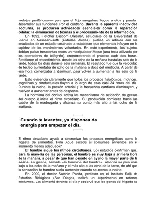 «relojes periféricos»— para que el flujo sanguíneo llegue a ellos y puedan
desarrollar sus funciones. Por el contrario, durante la aparente inactividad
nocturna, se producen actividades esenciales como la reparación
celular, la eliminación de toxinas y el procesamiento de la información.
En 1892, Fletcher Bascom Dresslar, estudiante de la Universidad de
Clarke en Massachusetts (Estados Unidos), publicó un artículo con los
resultados de un estudio destinado a establecer qué elementos influyen en la
rapidez de los movimientos voluntarios. En este experimento, los sujetos
debían pulsar trescientas veces un manipulador Morse (una tecla utilizada por
los operadores de telégrafo), cronometrando el proceso cada dos horas.
Repitieron el procedimiento, desde las ocho de la mañana hasta las seis de la
tarde, todos los días durante seis semanas. El resultado fue que la velocidad
de tecleo aumentaba de ocho de la mañana a doce del mediodía. A partir de
esa hora comenzaba a disminuir, para volver a aumentar a las seis de la
tarde.
Esto evidencia claramente que todos los procesos fisiológicos, motrices,
cognitivos y conductuales fluyen a lo largo de esas casi 24 horas del día.
Durante la noche, la presión arterial y la frecuencia cardíaca disminuyen, y
vuelven a aumentar antes de despertar.
La hormona del cortisol activa los mecanismos de oxidación de grasas
del cuerpo e inicia el ritmo circadiano. Su producción comienza hacia las
cuatro de la madrugada y alcanza su punto más alto a las ocho de la
mañana.
Cuando te levantas, ya dispones de
energía para empezar el día.
El ritmo circadiano ayuda a sincronizar los procesos energéticos como la
ingesta de alimentos. Pero ¿qué sucede si consumes alimentos en el
momento menos adecuado?
El hambre sigue los ritmos circadianos. Los estudios confirman que,
para la mayoría de las personas, el hambre es muy baja a primera hora
de la mañana, a pesar de que han pasado en ayuno la mayor parte de la
noche. La grelina, llamada «la hormona del hambre», alcanza su pico más
bajo a las ocho de la mañana y el más alto a las ocho de la tarde, de ahí que
la sensación de hambre suela aumentar cuando se acerca la noche.
En 2009, el doctor Satchin Panda, profesor en el Instituto Salk de
Estudios Biológicos (San Diego), realizó un experimento en ratones
nocturnos. Los alimentó durante el día y observó que los genes del hígado se
 