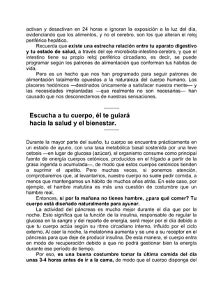 activan y desactivan en 24 horas e ignoran la exposición a la luz del día,
evidenciando que los alimentos, y no el cerebro, son los que alteran el reloj
periférico hepático.
Recuerda que existe una estrecha relación entre tu aparato digestivo
y tu estado de salud, a través del eje microbiota-intestino-cerebro, y que el
intestino tiene su propio reloj periférico circadiano, es decir, se puede
programar según los patrones de alimentación que conforman tus hábitos de
vida.
Pero es un hecho que nos han programado para seguir patrones de
alimentación totalmente opuestos a la naturaleza del cuerpo humano. Los
placeres hedónicos —destinados únicamente a satisfacer nuestra mente— y
las necesidades implantadas —que realmente no son necesarias— han
causado que nos desconectemos de nuestras sensaciones.
Escucha a tu cuerpo, él te guiará
hacia la salud y el bienestar.
Durante la mayor parte del sueño, tu cuerpo se encuentra prácticamente en
un estado de ayuno, con una tasa metabólica basal sostenida por una leve
cetosis —en lugar de glucosa (azúcar), el organismo consume como principal
fuente de energía cuerpos cetónicos, producidos en el hígado a partir de la
grasa ingerida o acumulada—, de modo que estos cuerpos cetónicos tienden
a suprimir el apetito. Pero muchas veces, si ponemos atención,
comprobaremos que, al levantarnos, nuestro cuerpo no suele pedir comida, a
menos que mantengamos un hábito de muchos años atrás. En este caso, por
ejemplo, el hambre matutina es más una cuestión de costumbre que un
hambre real.
Entonces, si por la mañana no tienes hambre, ¿para qué comer? Tu
cuerpo está diseñado naturalmente para ayunar.
La actividad del páncreas es mucho mejor durante el día que por la
noche. Esto significa que la función de la insulina, responsable de regular la
glucosa en la sangre y del reparto de energía, será mejor por el día debido a
que tu cuerpo actúa según su ritmo circadiano interno, influido por el ciclo
externo. Al caer la noche, la melatonina aumenta y se une a su receptor en el
páncreas para que deje de producir insulina. De esta manera, el cuerpo entra
en modo de recuperación debido a que no podrá gestionar bien la energía
durante ese período de tiempo.
Por eso, es una buena costumbre tomar la última comida del día
unas 3-4 horas antes de ir a la cama, de modo que el cuerpo disponga del
 