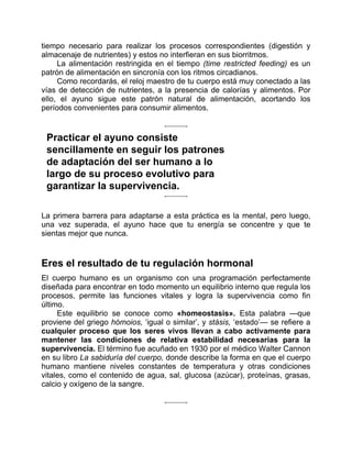 tiempo necesario para realizar los procesos correspondientes (digestión y
almacenaje de nutrientes) y estos no interfieran en sus biorritmos.
La alimentación restringida en el tiempo (time restricted feeding) es un
patrón de alimentación en sincronía con los ritmos circadianos.
Como recordarás, el reloj maestro de tu cuerpo está muy conectado a las
vías de detección de nutrientes, a la presencia de calorías y alimentos. Por
ello, el ayuno sigue este patrón natural de alimentación, acortando los
períodos convenientes para consumir alimentos.
Practicar el ayuno consiste
sencillamente en seguir los patrones
de adaptación del ser humano a lo
largo de su proceso evolutivo para
garantizar la supervivencia.
La primera barrera para adaptarse a esta práctica es la mental, pero luego,
una vez superada, el ayuno hace que tu energía se concentre y que te
sientas mejor que nunca.
Eres el resultado de tu regulación hormonal
El cuerpo humano es un organismo con una programación perfectamente
diseñada para encontrar en todo momento un equilibrio interno que regula los
procesos, permite las funciones vitales y logra la supervivencia como fin
último.
Este equilibrio se conoce como «homeostasis». Esta palabra —que
proviene del griego hómoios, ‘igual o similar’, y stásis, ‘estado’— se refiere a
cualquier proceso que los seres vivos llevan a cabo activamente para
mantener las condiciones de relativa estabilidad necesarias para la
supervivencia. El término fue acuñado en 1930 por el médico Walter Cannon
en su libro La sabiduría del cuerpo, donde describe la forma en que el cuerpo
humano mantiene niveles constantes de temperatura y otras condiciones
vitales, como el contenido de agua, sal, glucosa (azúcar), proteínas, grasas,
calcio y oxígeno de la sangre.
 